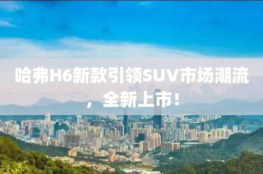 哈弗H6新款引领SUV市场潮流，全新上市！