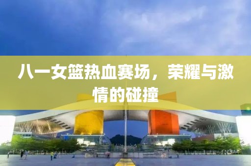 八一女篮热血赛场，荣耀与激情的碰撞