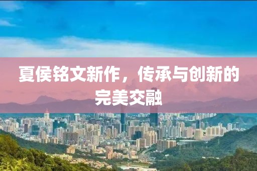 夏侯铭文新作，传承与创新的完美交融