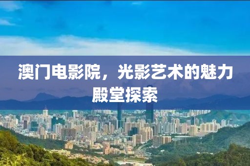 澳门电影院，光影艺术的魅力殿堂探索