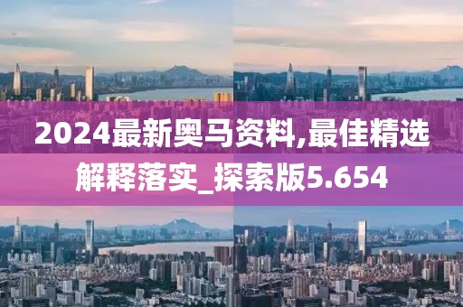 2024最新奥马资料,最佳精选解释落实_探索版5.654