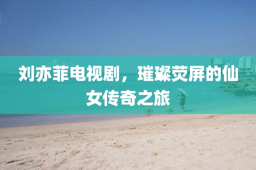 刘亦菲电视剧，璀璨荧屏的仙女传奇之旅