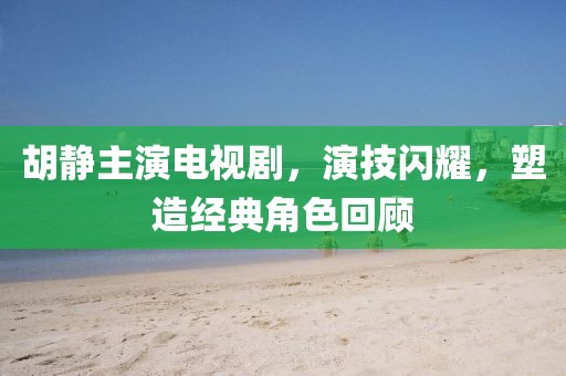 胡静主演电视剧，演技闪耀，塑造经典角色回顾
