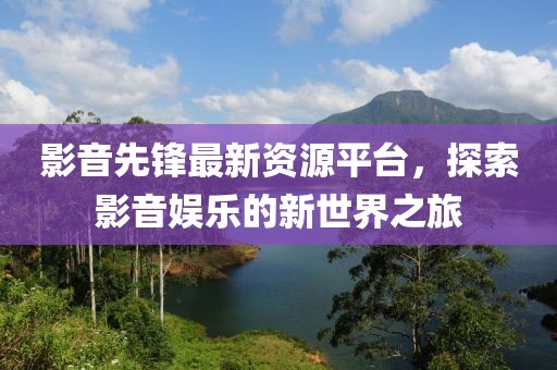 影音先锋最新资源平台，探索影音娱乐的新世界之旅