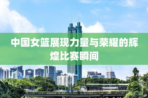 中国女篮展现力量与荣耀的辉煌比赛瞬间