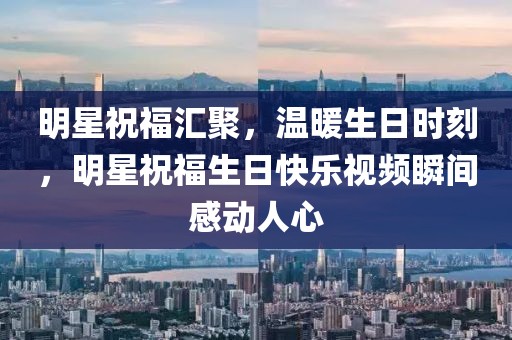 明星祝福汇聚，温暖生日时刻，明星祝福生日快乐视频瞬间感动人心
