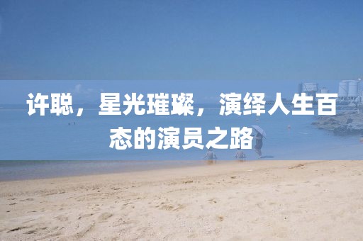 许聪，星光璀璨，演绎人生百态的演员之路