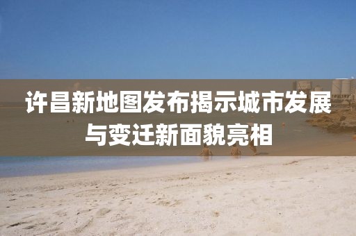 许昌新地图发布揭示城市发展与变迁新面貌亮相