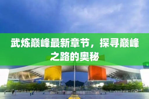 武炼巅峰最新章节，探寻巅峰之路的奥秘