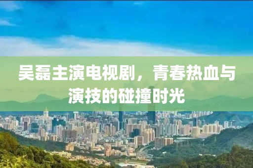 吴磊主演电视剧，青春热血与演技的碰撞时光