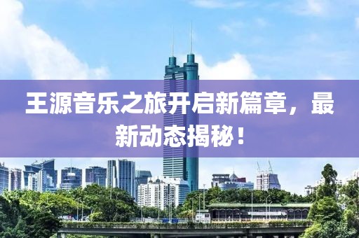 王源音乐之旅开启新篇章，最新动态揭秘！