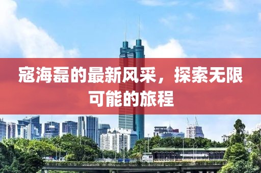 寇海磊的最新风采，探索无限可能的旅程