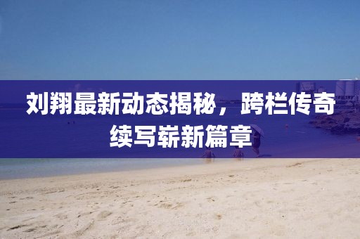 刘翔最新动态揭秘，跨栏传奇续写崭新篇章