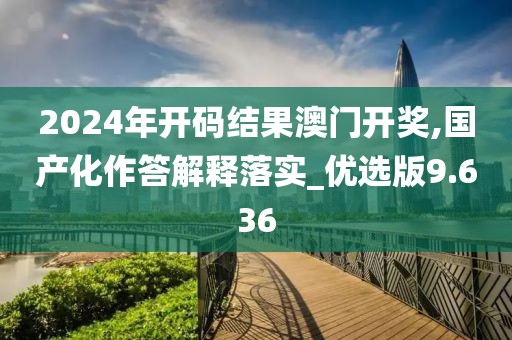 2024年开码结果澳门开奖,国产化作答解释落实_优选版9.636