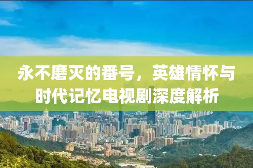 永不磨灭的番号，英雄情怀与时代记忆电视剧深度解析