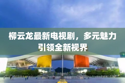 柳云龙最新电视剧，多元魅力引领全新视界