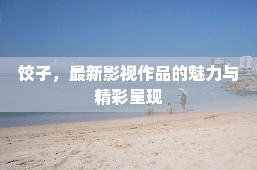 饺子，最新影视作品的魅力与精彩呈现