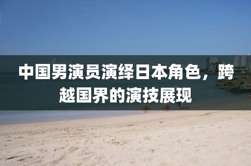 中国男演员演绎日本角色，跨越国界的演技展现