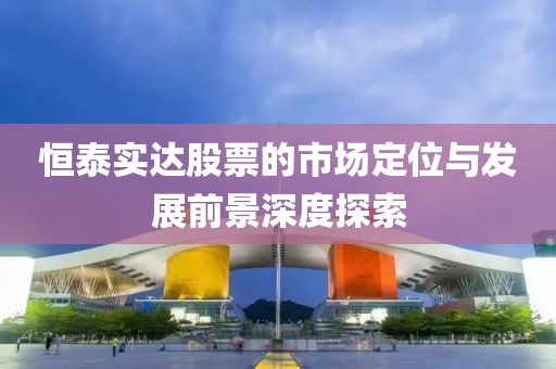 恒泰实达股票的市场定位与发展前景深度探索