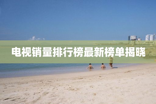 电视销量排行榜最新榜单揭晓