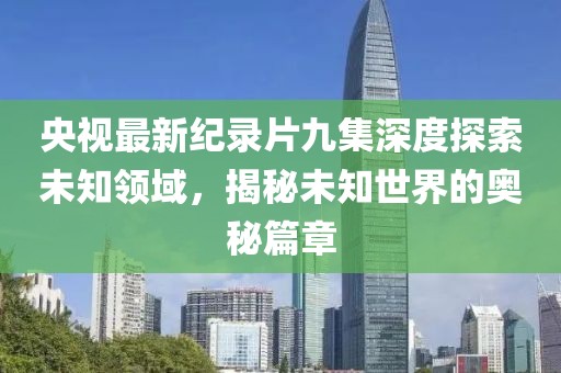 央视最新纪录片九集深度探索未知领域，揭秘未知世界的奥秘篇章
