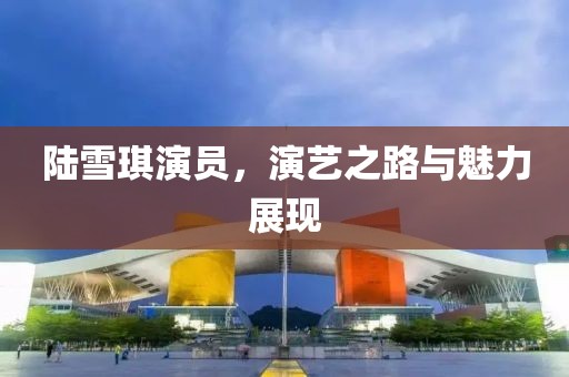 陆雪琪演员，演艺之路与魅力展现