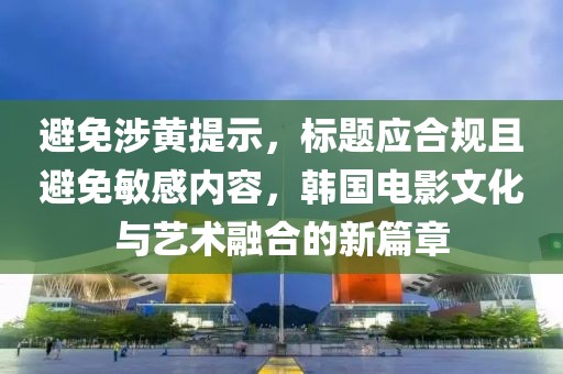 避免涉黄提示，标题应合规且避免敏感内容，韩国电影文化与艺术融合的新篇章
