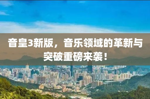 音皇3新版，音乐领域的革新与突破重磅来袭！