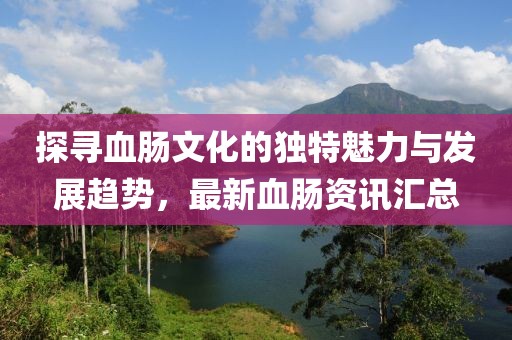 探寻血肠文化的独特魅力与发展趋势，最新血肠资讯汇总