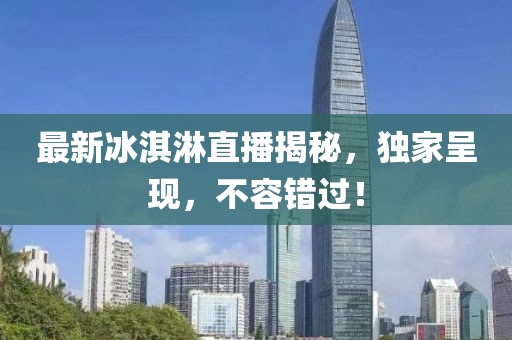 最新冰淇淋直播揭秘，独家呈现，不容错过！
