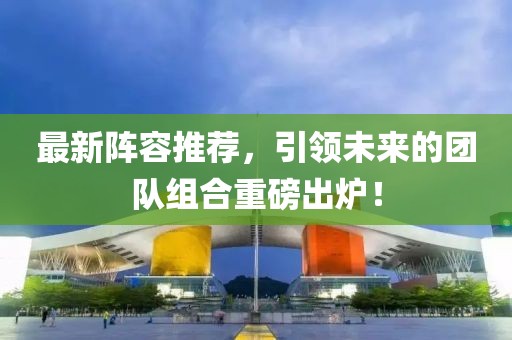 最新阵容推荐，引领未来的团队组合重磅出炉！
