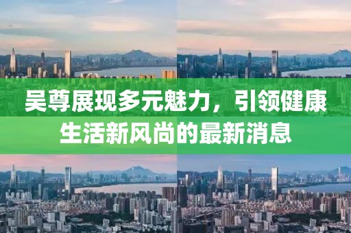 吴尊展现多元魅力，引领健康生活新风尚的最新消息