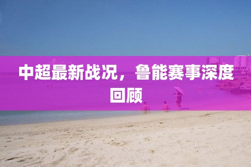 中超最新战况，鲁能赛事深度回顾