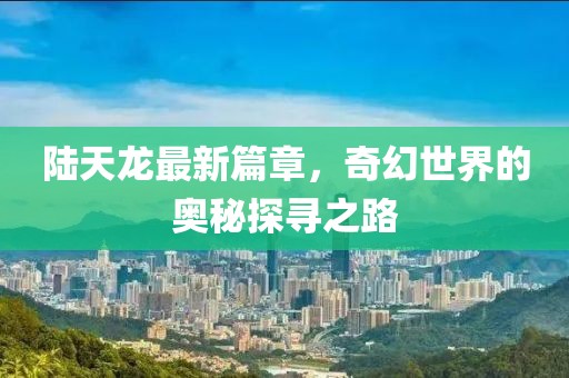 陆天龙最新篇章，奇幻世界的奥秘探寻之路