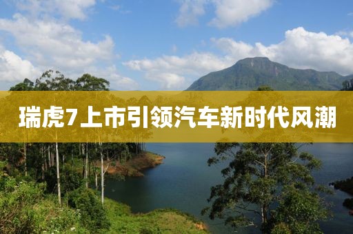 瑞虎7上市引领汽车新时代风潮