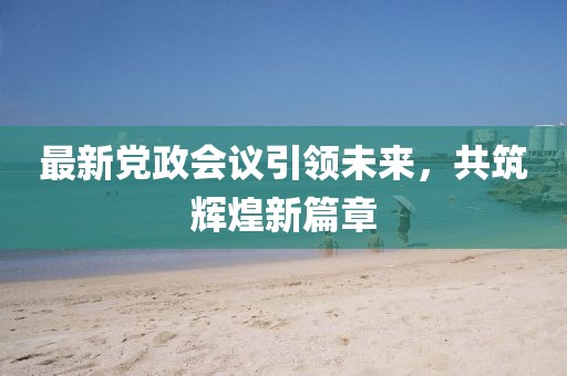 最新党政会议引领未来，共筑辉煌新篇章