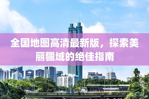 全国地图高清最新版，探索美丽疆域的绝佳指南