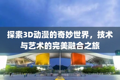 探索3D动漫的奇妙世界，技术与艺术的完美融合之旅