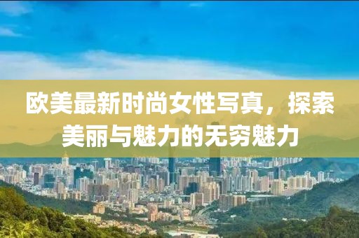 欧美最新时尚女性写真，探索美丽与魅力的无穷魅力