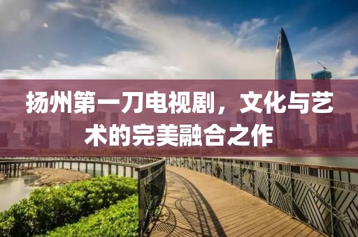扬州第一刀电视剧，文化与艺术的完美融合之作