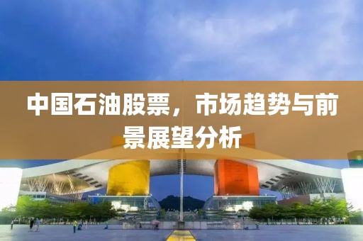 中国石油股票，市场趋势与前景展望分析