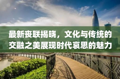 最新丧联揭晓，文化与传统的交融之美展现时代哀思的魅力