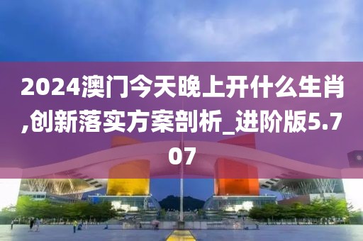 2024澳门今天晚上开什么生肖,创新落实方案剖析_进阶版5.707