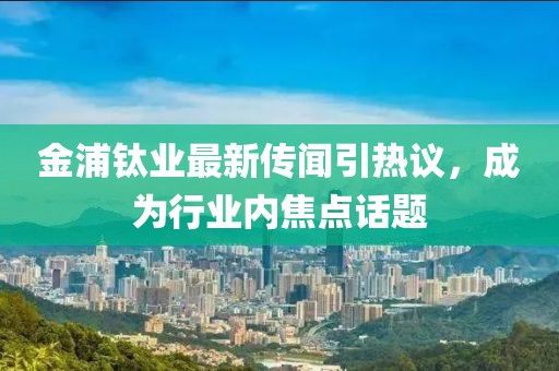 金浦钛业最新传闻引热议，成为行业内焦点话题