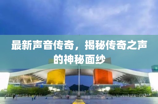 最新声音传奇，揭秘传奇之声的神秘面纱