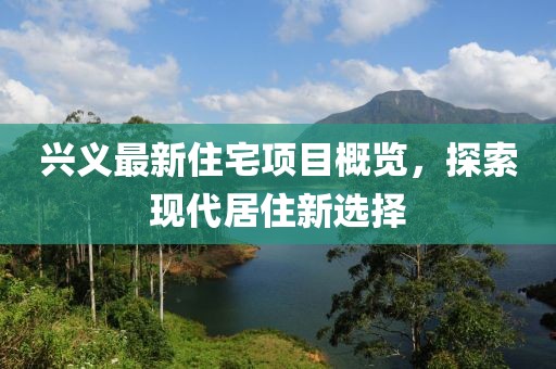 兴义最新住宅项目概览，探索现代居住新选择
