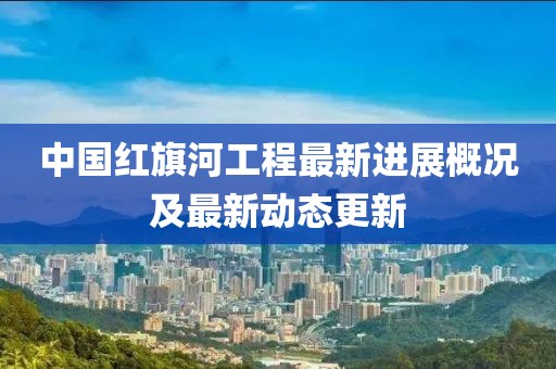 中国红旗河工程最新进展概况及最新动态更新