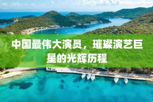 中国最伟大演员，璀璨演艺巨星的光辉历程