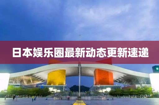 日本娱乐圈最新动态更新速递