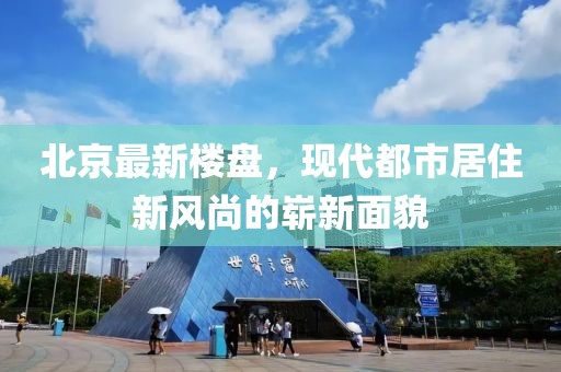 北京最新楼盘，现代都市居住新风尚的崭新面貌